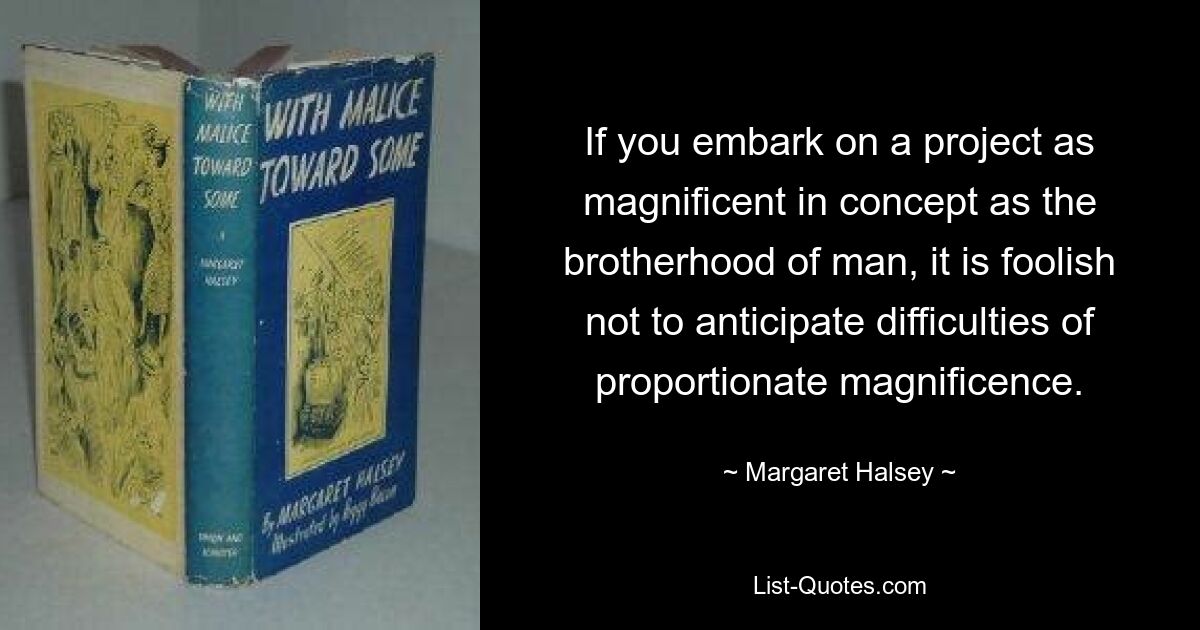 If you embark on a project as magnificent in concept as the brotherhood of man, it is foolish not to anticipate difficulties of proportionate magnificence. — © Margaret Halsey