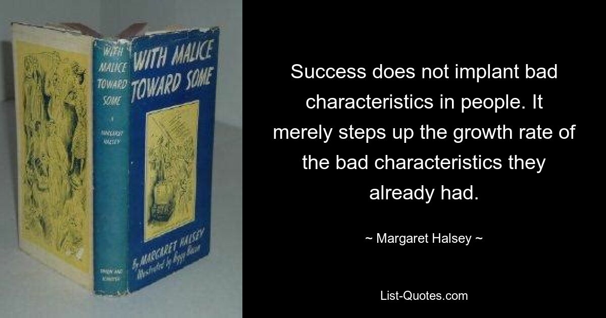 Success does not implant bad characteristics in people. It merely steps up the growth rate of the bad characteristics they already had. — © Margaret Halsey