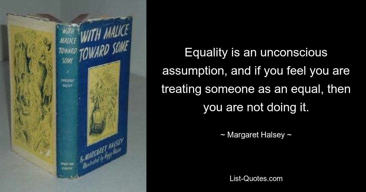 Equality is an unconscious assumption, and if you feel you are treating someone as an equal, then you are not doing it. — © Margaret Halsey