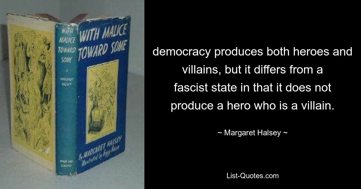 democracy produces both heroes and villains, but it differs from a fascist state in that it does not produce a hero who is a villain. — © Margaret Halsey