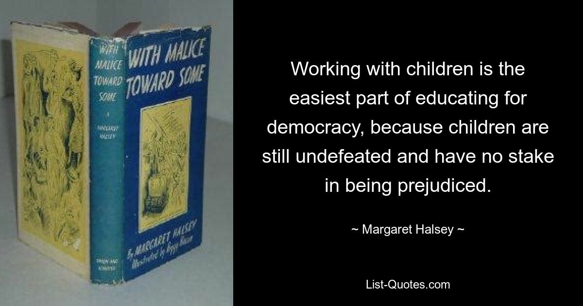 Working with children is the easiest part of educating for democracy, because children are still undefeated and have no stake in being prejudiced. — © Margaret Halsey