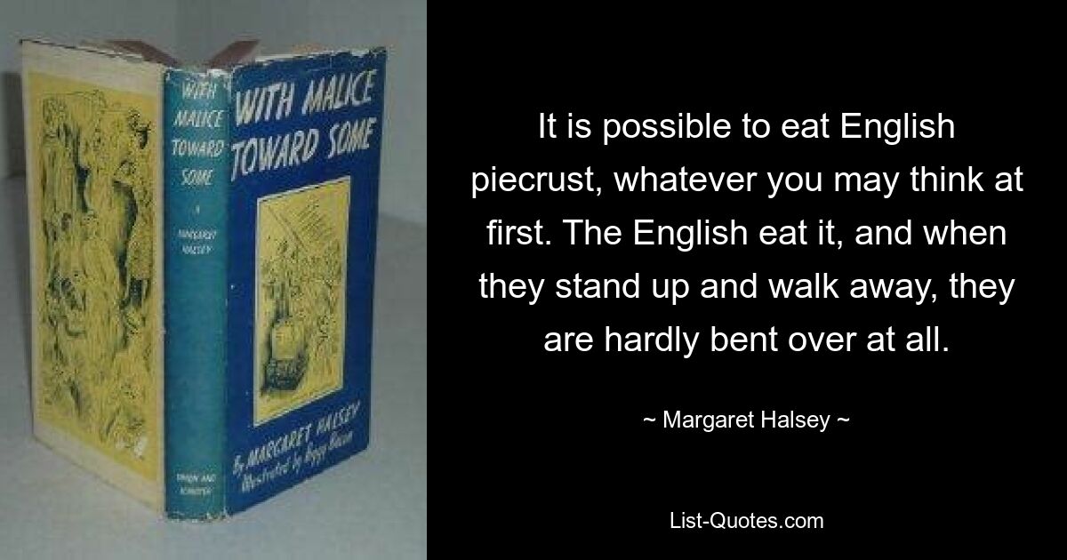 It is possible to eat English piecrust, whatever you may think at first. The English eat it, and when they stand up and walk away, they are hardly bent over at all. — © Margaret Halsey