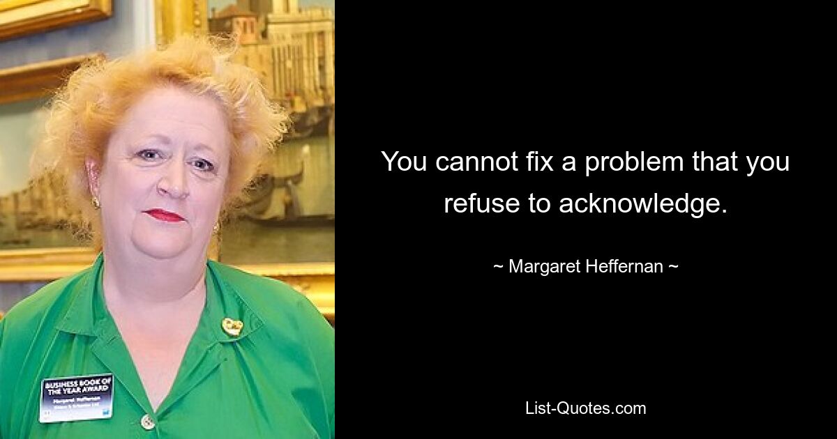 You cannot fix a problem that you refuse to acknowledge. — © Margaret Heffernan