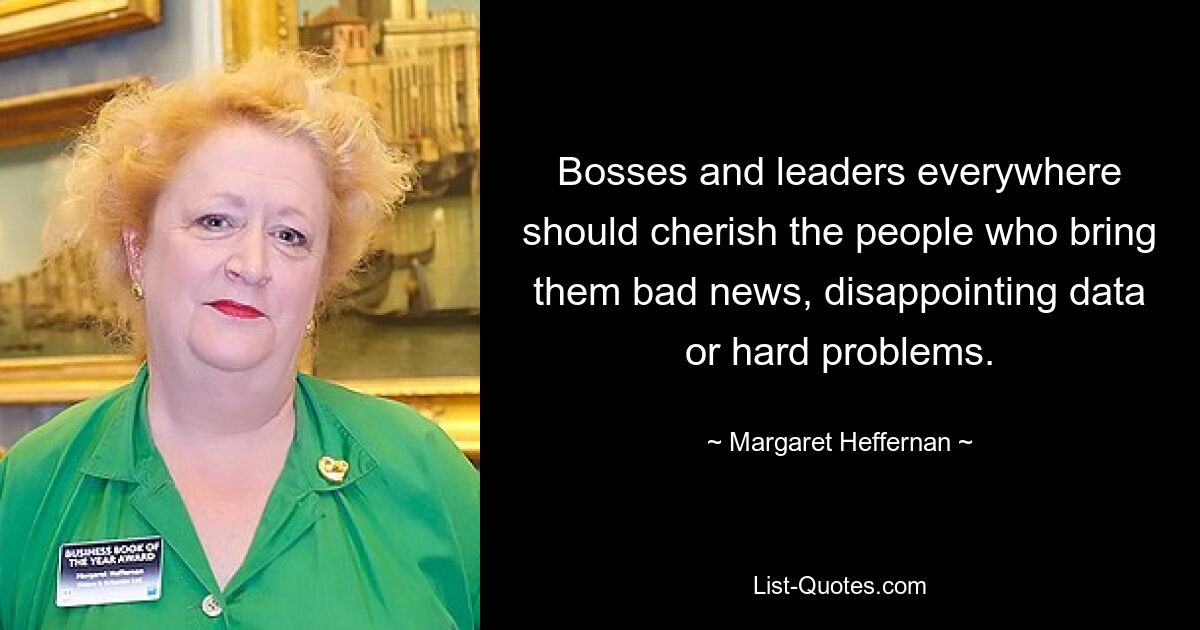 Bosses and leaders everywhere should cherish the people who bring them bad news, disappointing data or hard problems. — © Margaret Heffernan