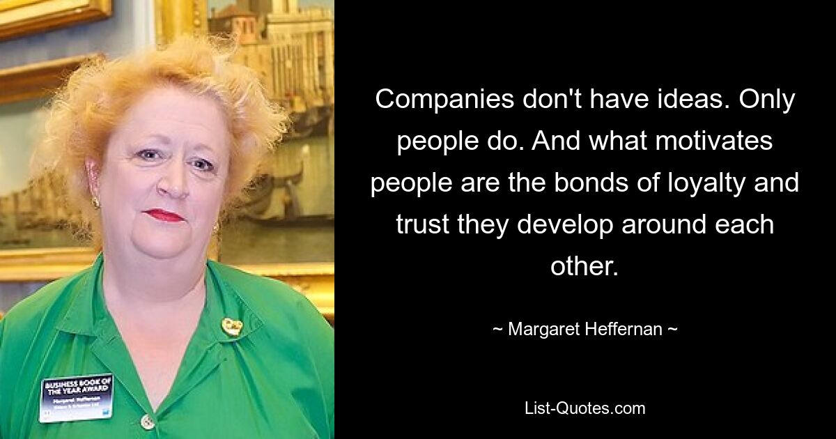 Companies don't have ideas. Only people do. And what motivates people are the bonds of loyalty and trust they develop around each other. — © Margaret Heffernan