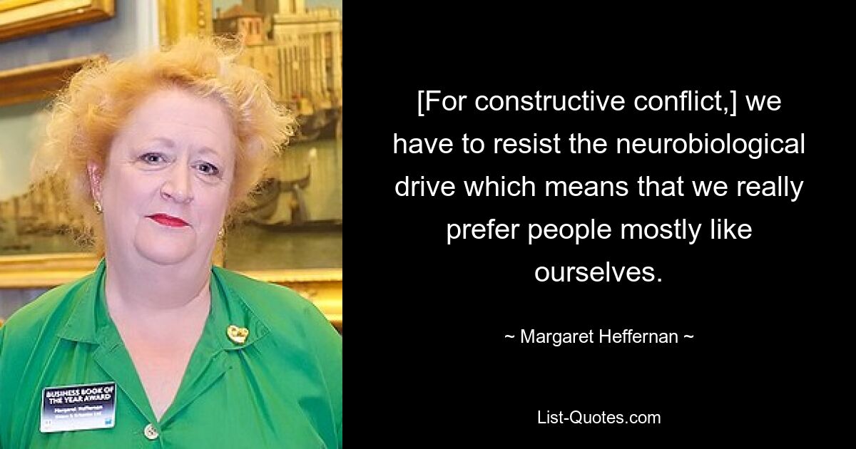 [For constructive conflict,] we have to resist the neurobiological drive which means that we really prefer people mostly like ourselves. — © Margaret Heffernan