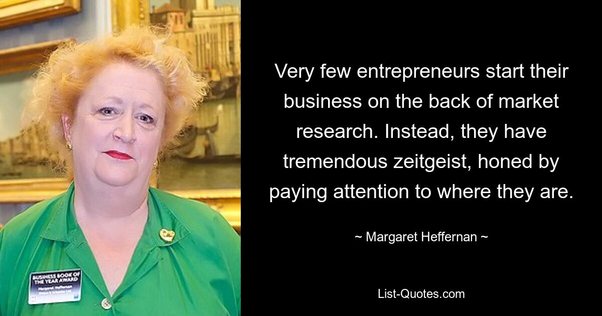 Very few entrepreneurs start their business on the back of market research. Instead, they have tremendous zeitgeist, honed by paying attention to where they are. — © Margaret Heffernan