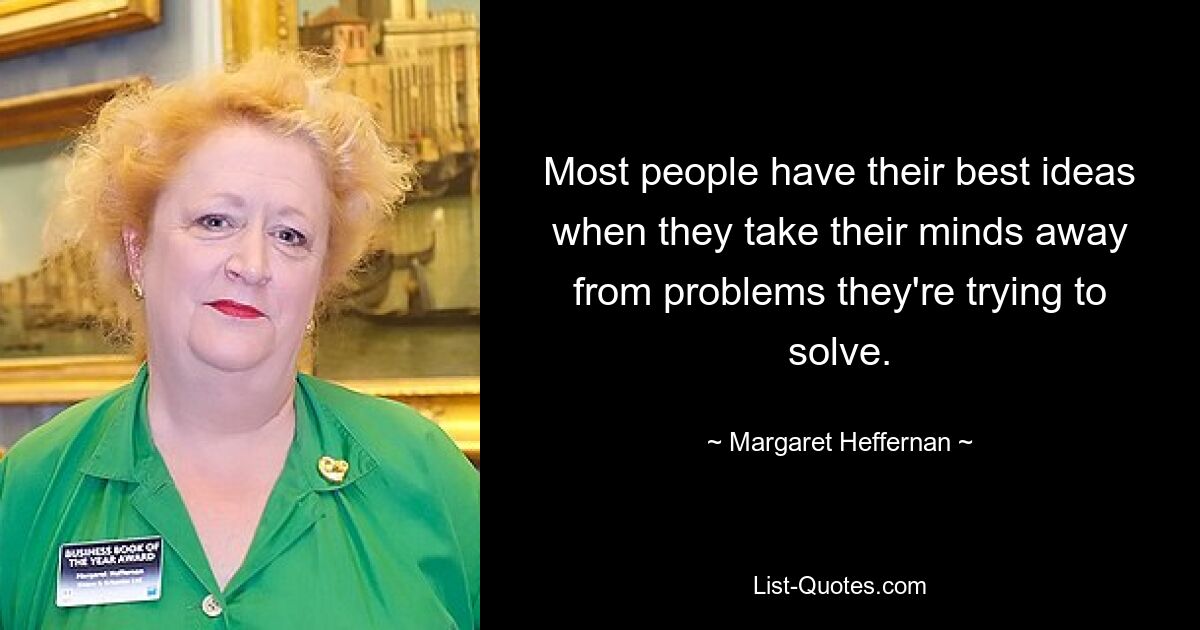 Most people have their best ideas when they take their minds away from problems they're trying to solve. — © Margaret Heffernan