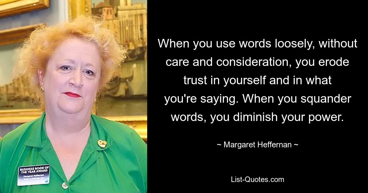 When you use words loosely, without care and consideration, you erode trust in yourself and in what you're saying. When you squander words, you diminish your power. — © Margaret Heffernan