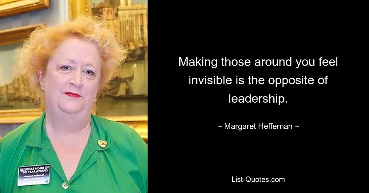 Making those around you feel invisible is the opposite of leadership. — © Margaret Heffernan