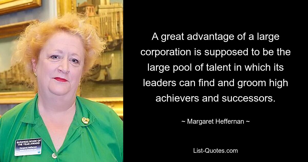 A great advantage of a large corporation is supposed to be the large pool of talent in which its leaders can find and groom high achievers and successors. — © Margaret Heffernan