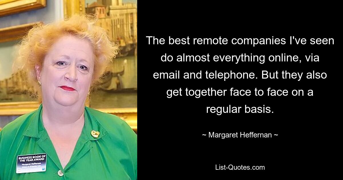 The best remote companies I've seen do almost everything online, via email and telephone. But they also get together face to face on a regular basis. — © Margaret Heffernan