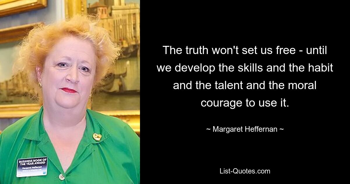 The truth won't set us free - until we develop the skills and the habit and the talent and the moral courage to use it. — © Margaret Heffernan