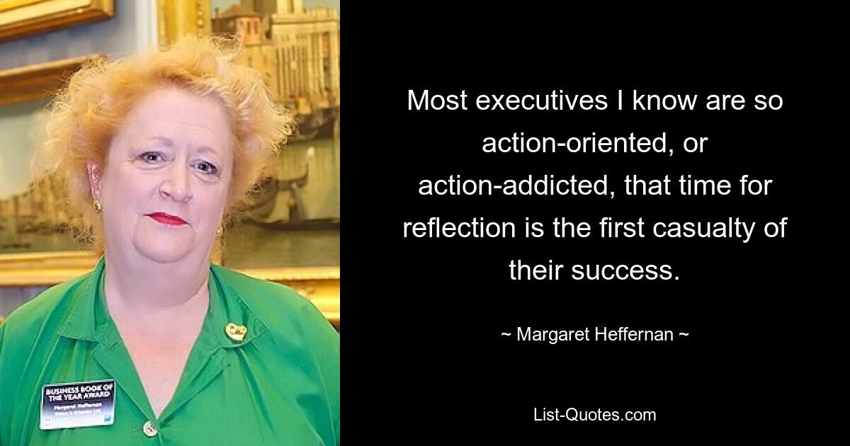 Most executives I know are so action-oriented, or action-addicted, that time for reflection is the first casualty of their success. — © Margaret Heffernan