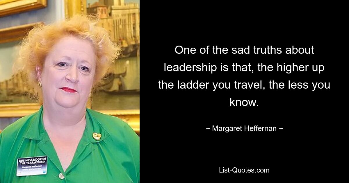 One of the sad truths about leadership is that, the higher up the ladder you travel, the less you know. — © Margaret Heffernan