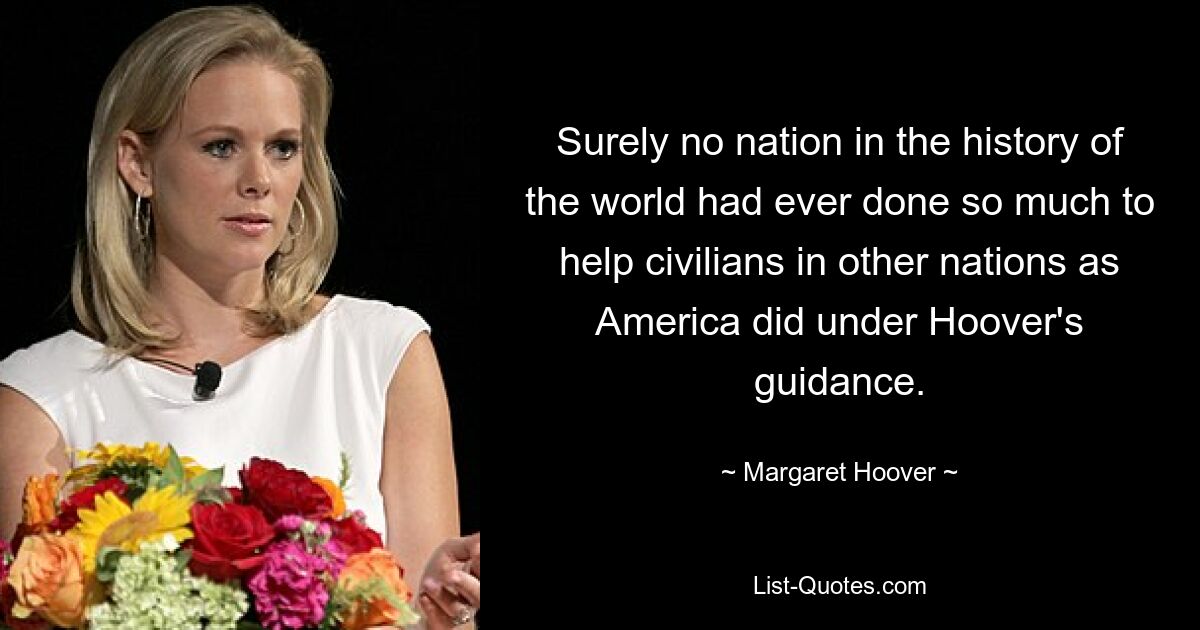 Surely no nation in the history of the world had ever done so much to help civilians in other nations as America did under Hoover's guidance. — © Margaret Hoover