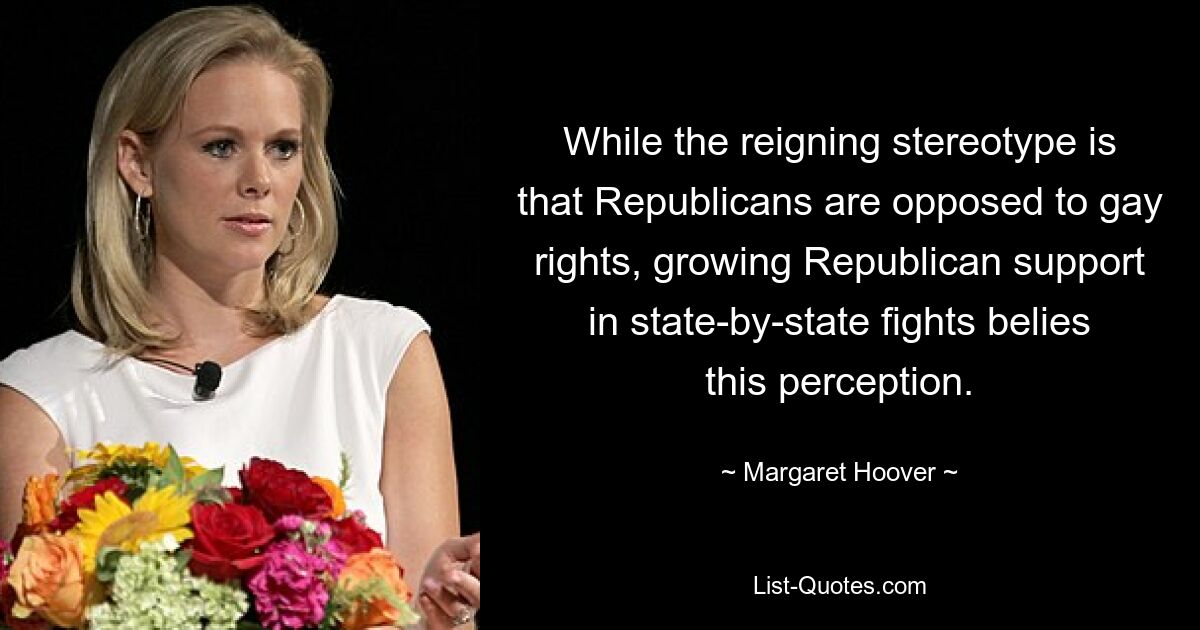 While the reigning stereotype is that Republicans are opposed to gay rights, growing Republican support in state-by-state fights belies this perception. — © Margaret Hoover