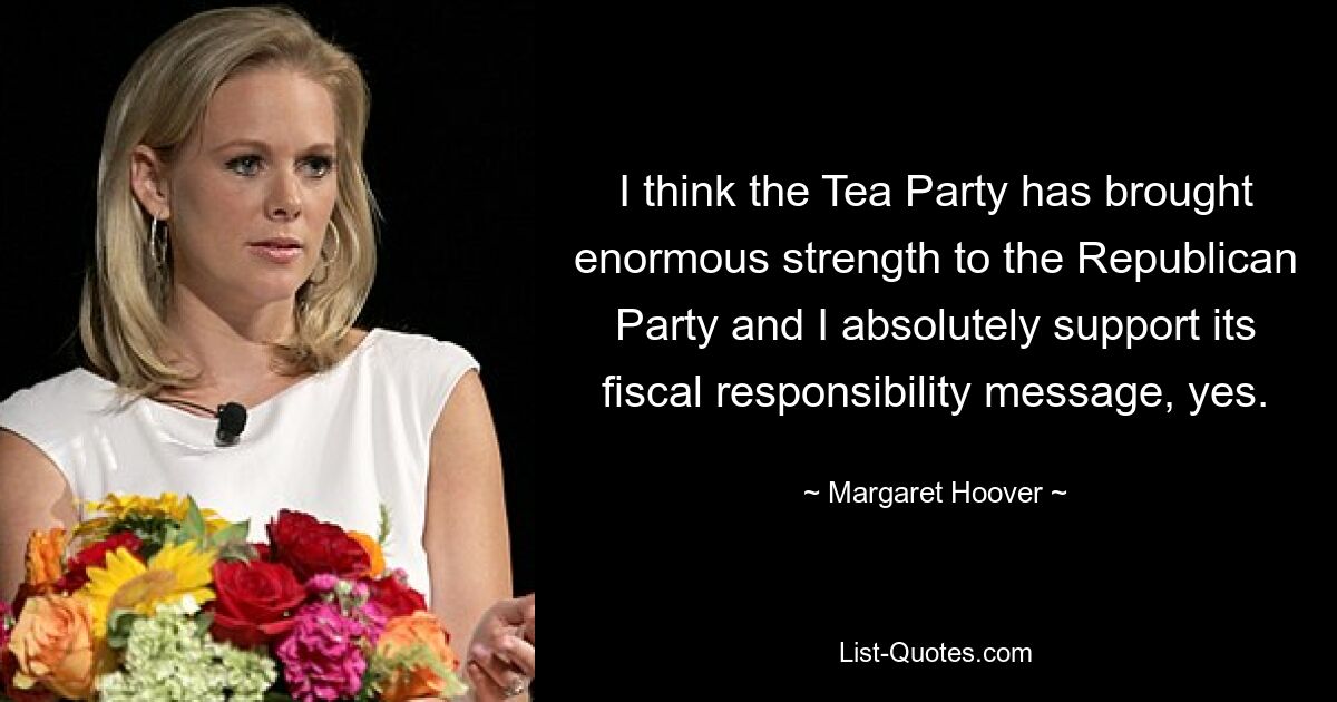 I think the Tea Party has brought enormous strength to the Republican Party and I absolutely support its fiscal responsibility message, yes. — © Margaret Hoover