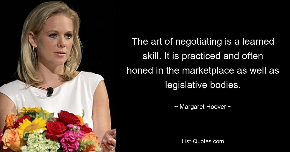 The art of negotiating is a learned skill. It is practiced and often honed in the marketplace as well as legislative bodies. — © Margaret Hoover