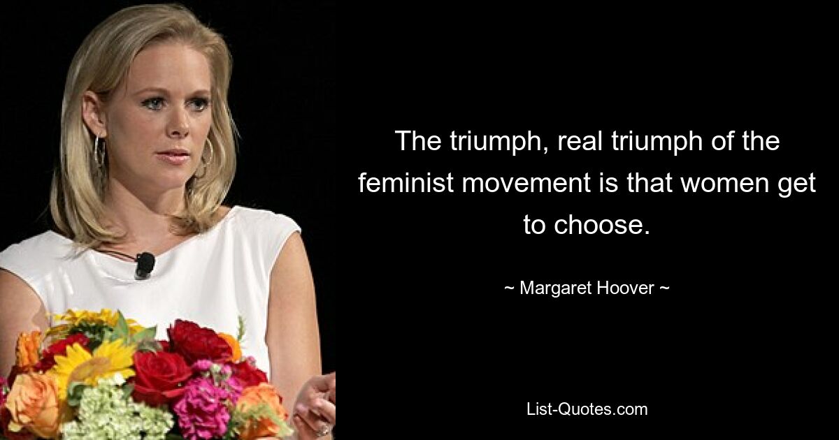 The triumph, real triumph of the feminist movement is that women get to choose. — © Margaret Hoover