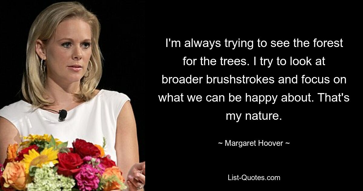 I'm always trying to see the forest for the trees. I try to look at broader brushstrokes and focus on what we can be happy about. That's my nature. — © Margaret Hoover