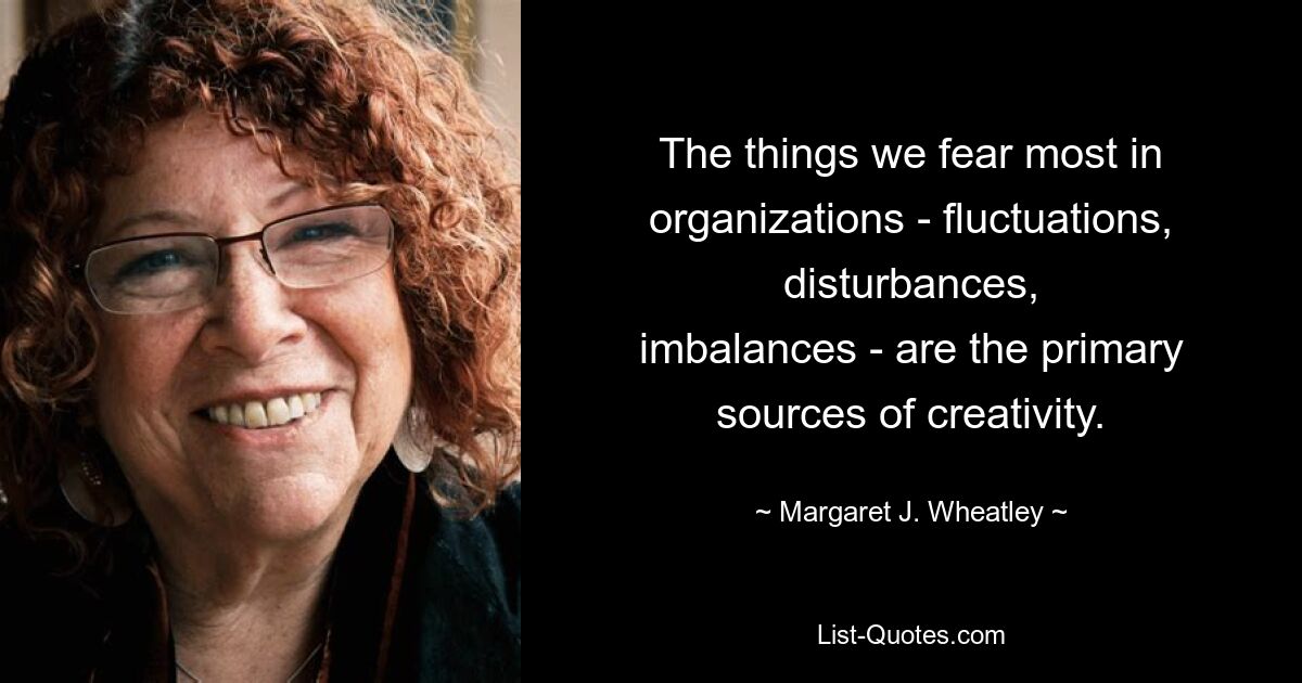 The things we fear most in organizations - fluctuations, disturbances,
imbalances - are the primary sources of creativity. — © Margaret J. Wheatley