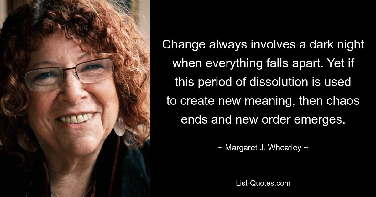 Change always involves a dark night when everything falls apart. Yet if this period of dissolution is used to create new meaning, then chaos ends and new order emerges. — © Margaret J. Wheatley