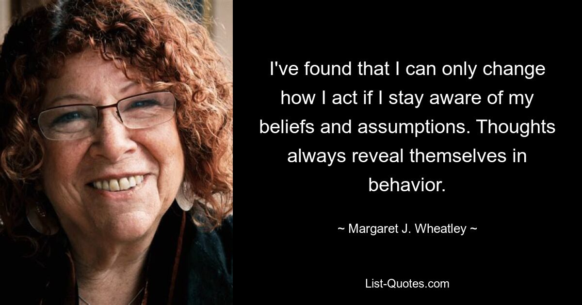 I've found that I can only change how I act if I stay aware of my beliefs and assumptions. Thoughts always reveal themselves in behavior. — © Margaret J. Wheatley