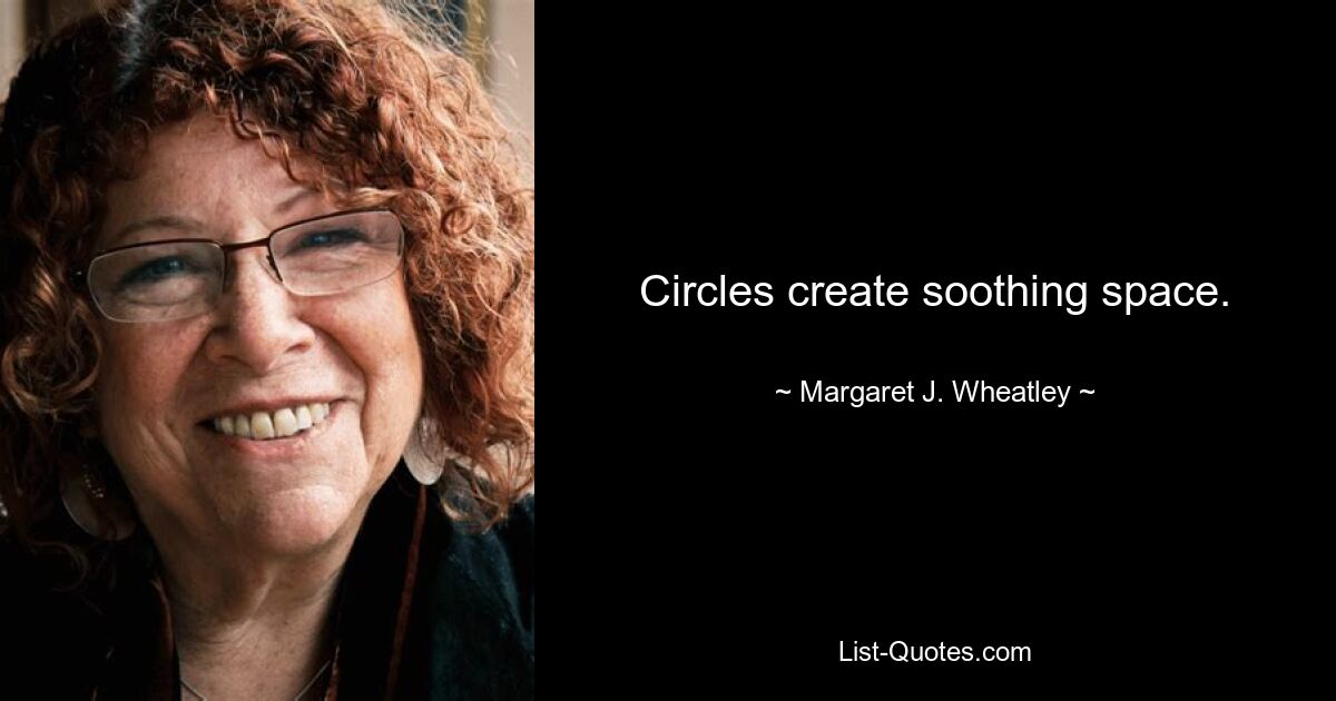 Circles create soothing space. — © Margaret J. Wheatley