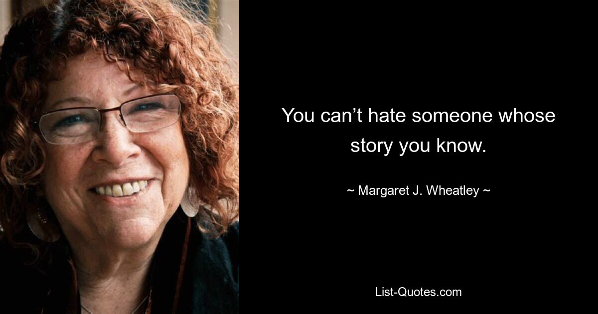 You can’t hate someone whose story you know. — © Margaret J. Wheatley