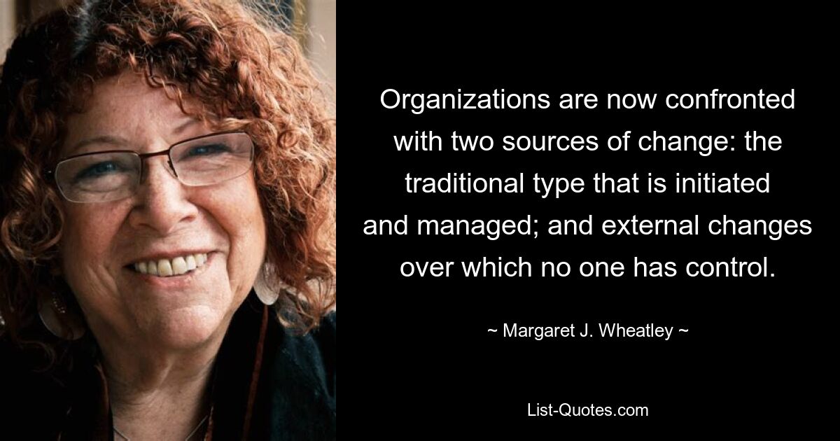 Organizations are now confronted with two sources of change: the traditional type that is initiated and managed; and external changes over which no one has control. — © Margaret J. Wheatley