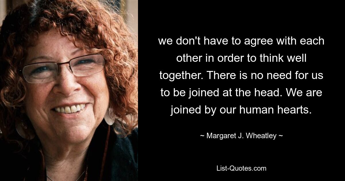 we don't have to agree with each other in order to think well together. There is no need for us to be joined at the head. We are joined by our human hearts. — © Margaret J. Wheatley