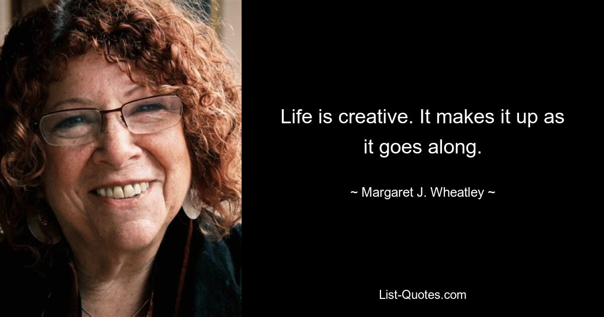 Life is creative. It makes it up as it goes along. — © Margaret J. Wheatley