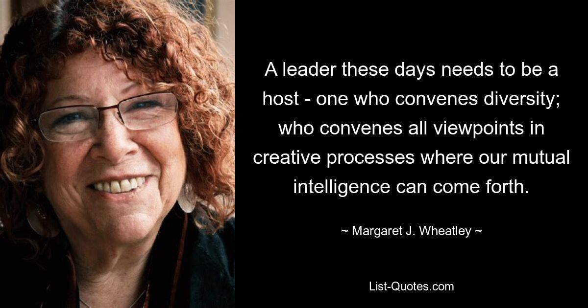 A leader these days needs to be a host - one who convenes diversity; who convenes all viewpoints in creative processes where our mutual intelligence can come forth. — © Margaret J. Wheatley