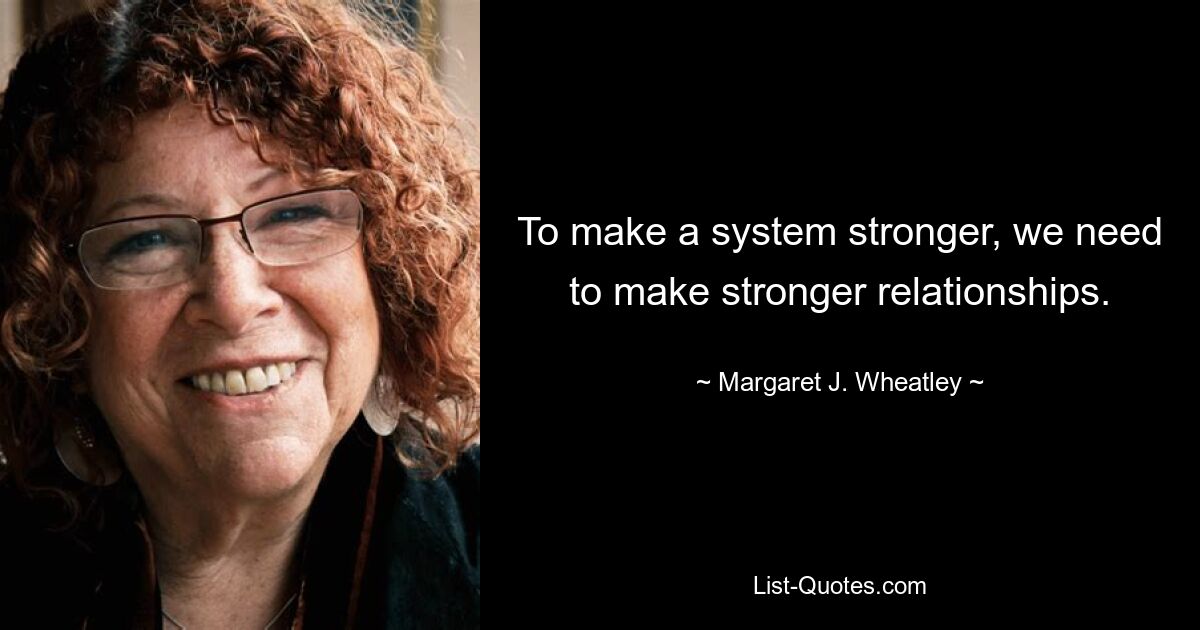 To make a system stronger, we need to make stronger relationships. — © Margaret J. Wheatley