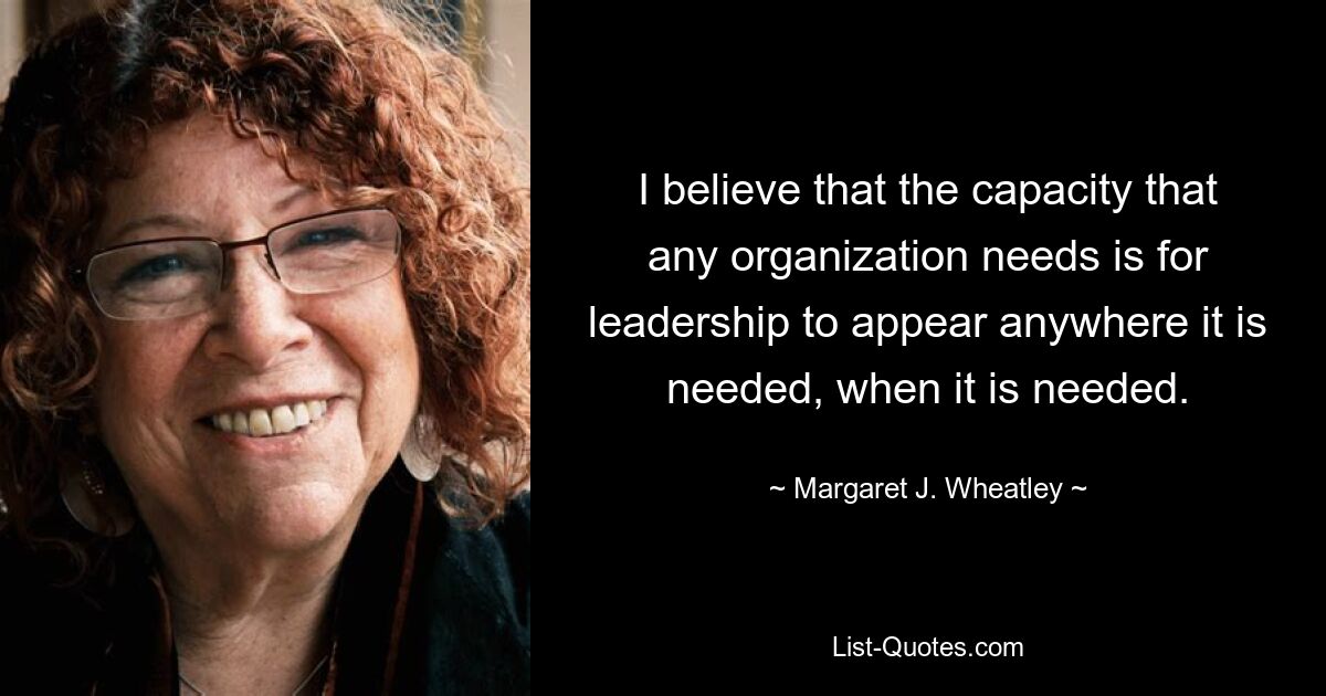 I believe that the capacity that any organization needs is for leadership to appear anywhere it is needed, when it is needed. — © Margaret J. Wheatley