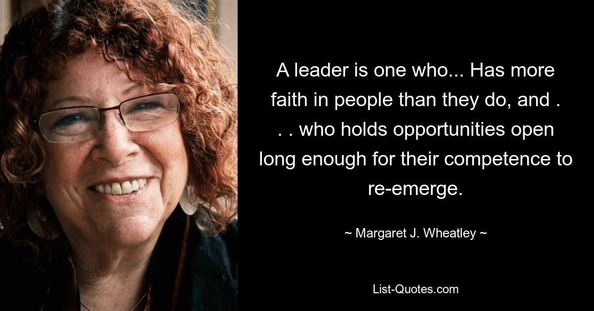 A leader is one who... Has more faith in people than they do, and . . . who holds opportunities open long enough for their competence to re-emerge. — © Margaret J. Wheatley