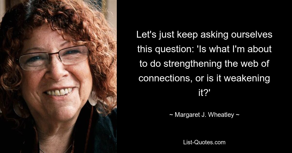 Let's just keep asking ourselves this question: 'Is what I'm about to do strengthening the web of connections, or is it weakening it?' — © Margaret J. Wheatley