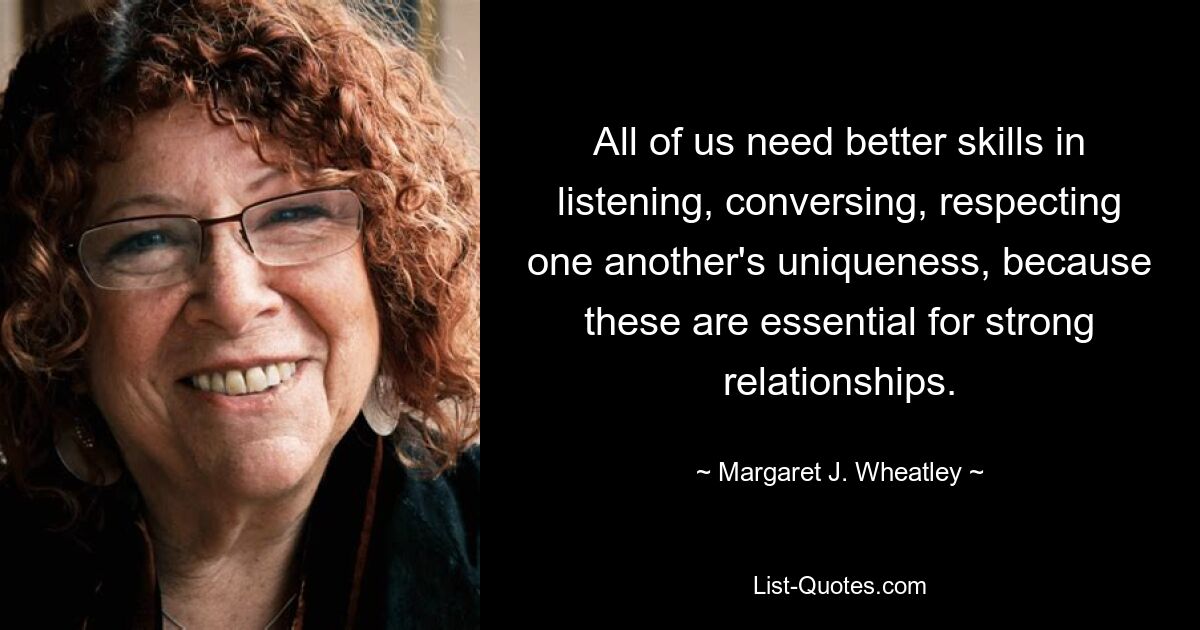 All of us need better skills in listening, conversing, respecting one another's uniqueness, because these are essential for strong relationships. — © Margaret J. Wheatley