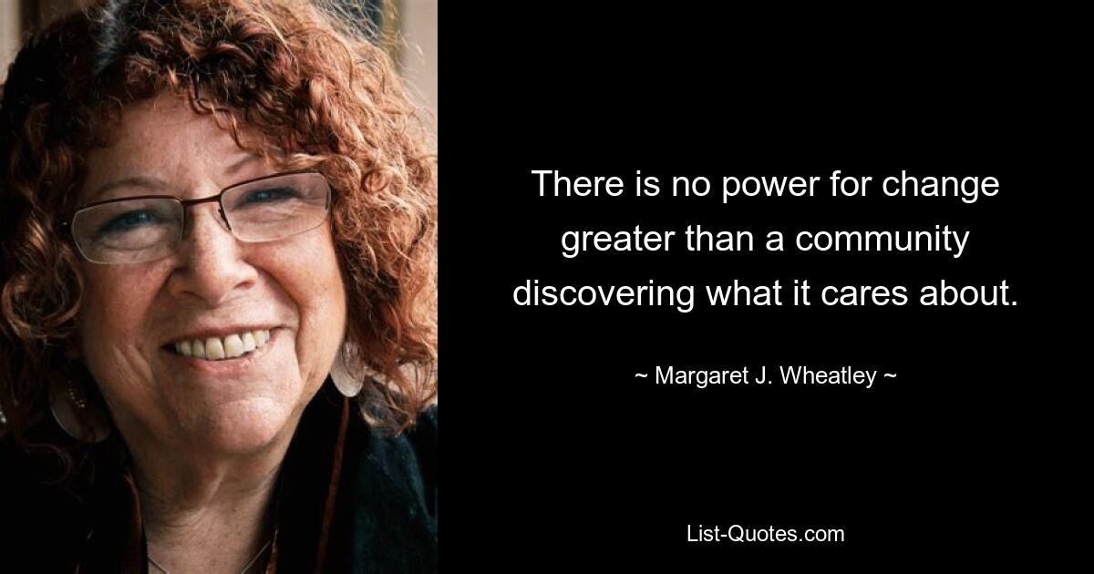 There is no power for change greater than a community discovering what it cares about. — © Margaret J. Wheatley