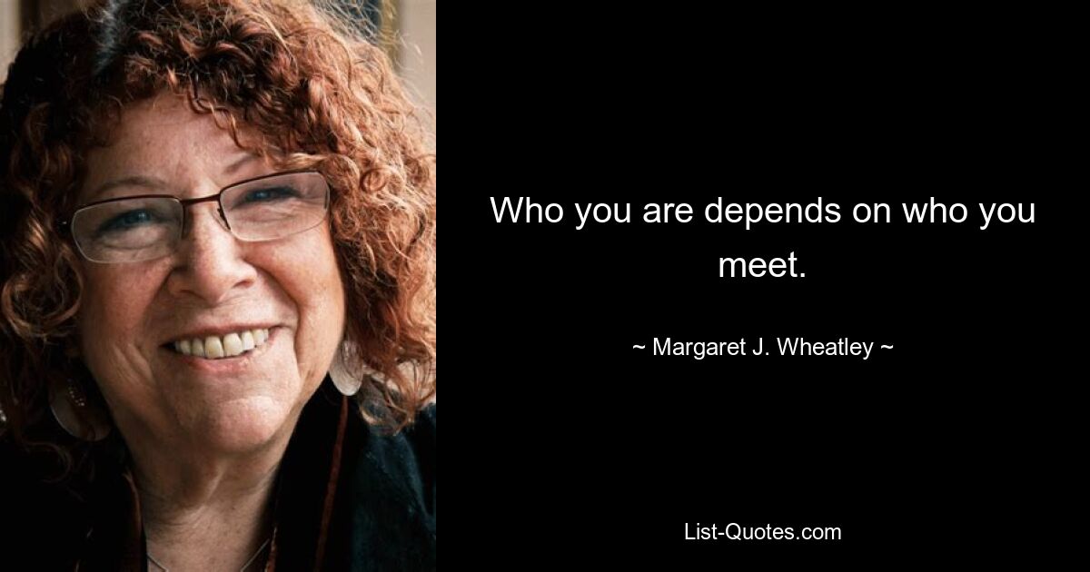 Who you are depends on who you meet. — © Margaret J. Wheatley