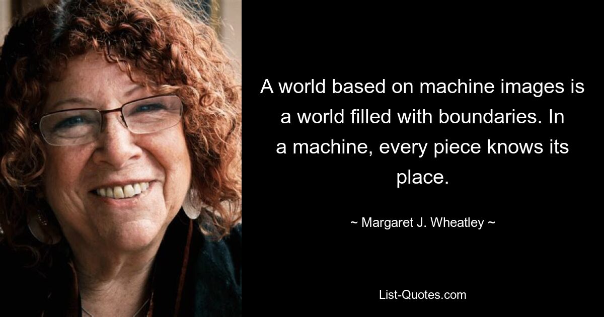 A world based on machine images is a world filled with boundaries. In a machine, every piece knows its place. — © Margaret J. Wheatley