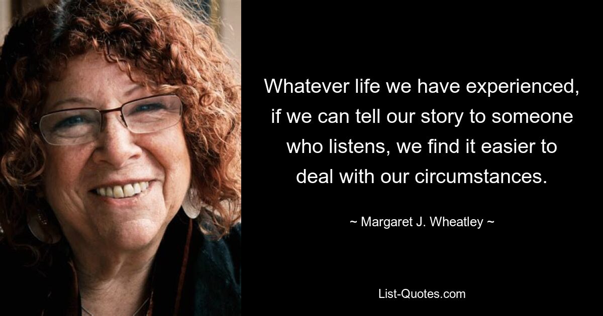 Whatever life we have experienced, if we can tell our story to someone who listens, we find it easier to deal with our circumstances. — © Margaret J. Wheatley