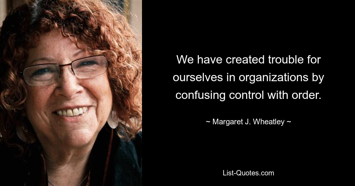 We have created trouble for ourselves in organizations by confusing control with order. — © Margaret J. Wheatley