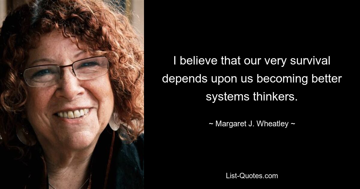 I believe that our very survival depends upon us becoming better systems thinkers. — © Margaret J. Wheatley