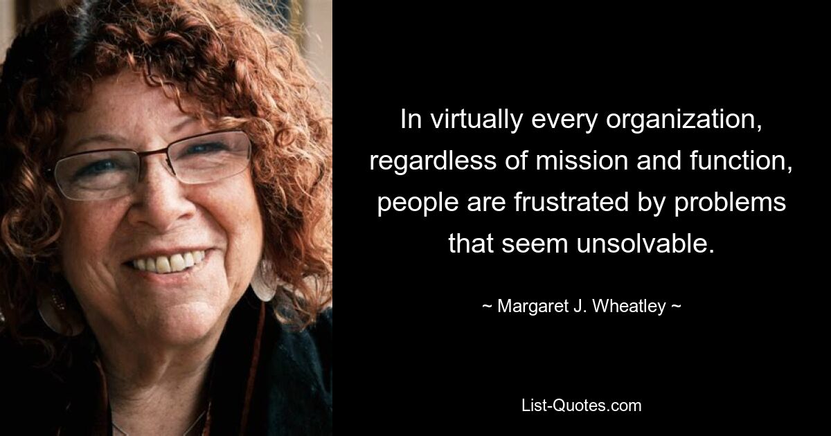 In virtually every organization, regardless of mission and function, people are frustrated by problems that seem unsolvable. — © Margaret J. Wheatley