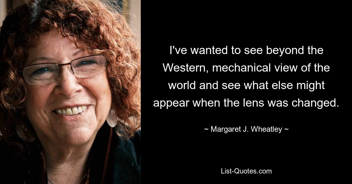 Ich wollte über die westliche, mechanische Sicht auf die Welt hinausblicken und sehen, was sonst noch erscheinen könnte, wenn die Linse verändert würde. — © Margaret J. Wheatley 