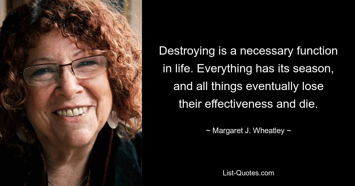 Destroying is a necessary function in life. Everything has its season, and all things eventually lose their effectiveness and die. — © Margaret J. Wheatley