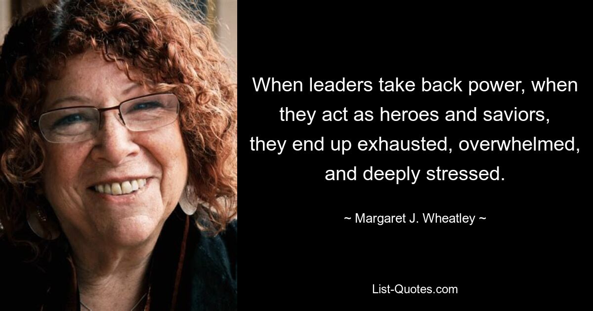 When leaders take back power, when they act as heroes and saviors, they end up exhausted, overwhelmed, and deeply stressed. — © Margaret J. Wheatley