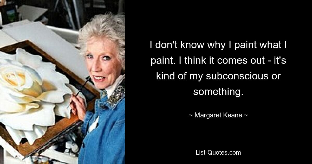 I don't know why I paint what I paint. I think it comes out - it's kind of my subconscious or something. — © Margaret Keane